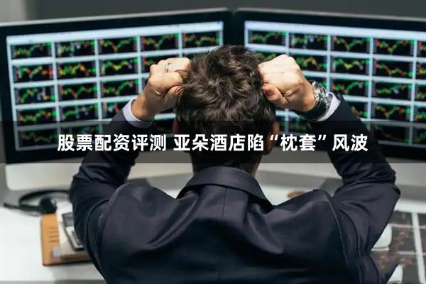 股票配资评测 亚朵酒店陷“枕套”风波