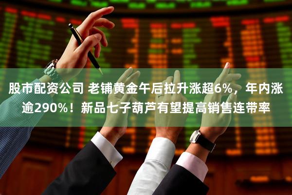 股市配资公司 老铺黄金午后拉升涨超6%，年内涨逾290%！新品七子葫芦有望提高销售连带率