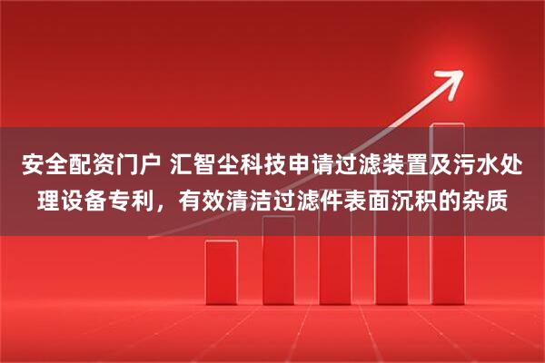 安全配资门户 汇智尘科技申请过滤装置及污水处理设备专利，有效清洁过滤件表面沉积的杂质