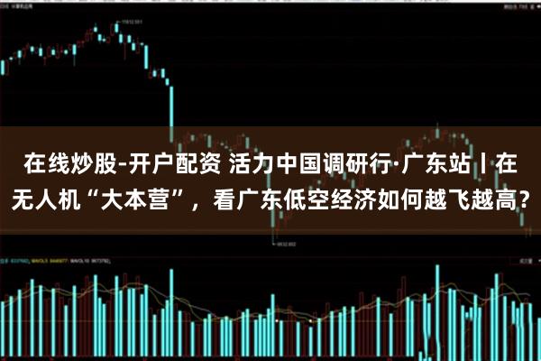 在线炒股-开户配资 活力中国调研行·广东站丨在无人机“大本营”，看广东低空经济如何越飞越高？