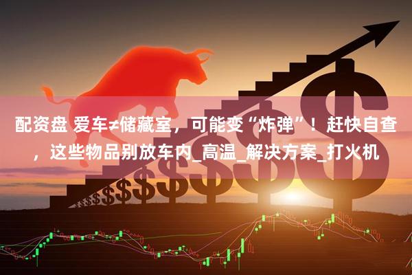 配资盘 爱车≠储藏室，可能变“炸弹”！赶快自查，这些物品别放车内_高温_解决方案_打火机