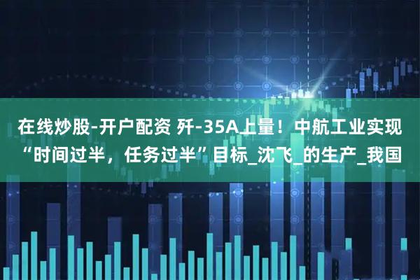 在线炒股-开户配资 歼-35A上量！中航工业实现“时间过半，任务过半”目标_沈飞_的生产_我国