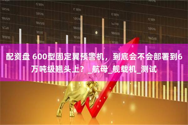 配资盘 600型固定翼预警机，到底会不会部署到6万吨级翘头上？_航母_舰载机_测试