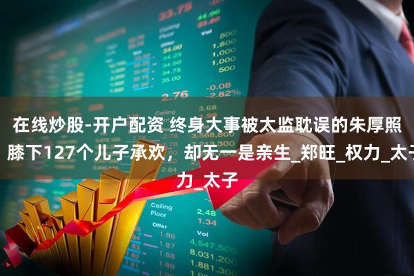 在线炒股-开户配资 终身大事被太监耽误的朱厚照，膝下127个儿子承欢，却无一是亲生_郑旺_权力_太子
