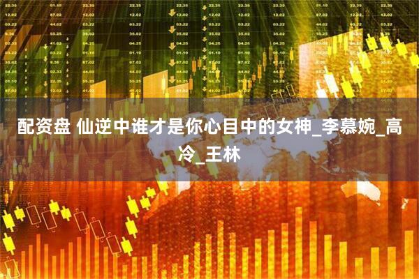 配资盘 仙逆中谁才是你心目中的女神_李慕婉_高冷_王林