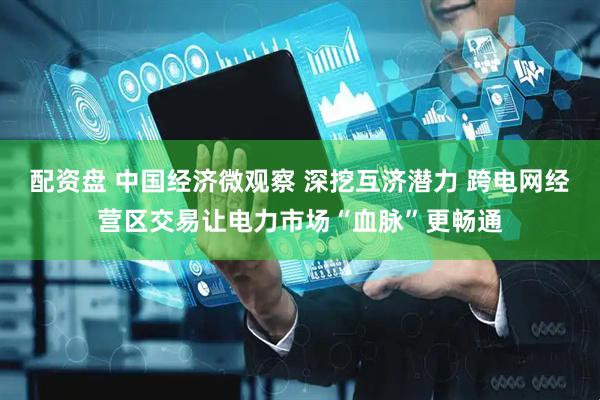 配资盘 中国经济微观察 深挖互济潜力 跨电网经营区交易让电力市场“血脉”更畅通