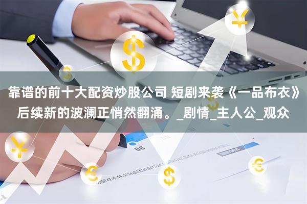 靠谱的前十大配资炒股公司 短剧来袭《一品布衣》后续新的波澜正悄然翻涌。_剧情_主人公_观众
