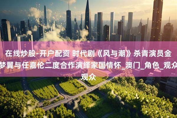 在线炒股-开户配资 时代剧《风与潮》杀青演员金梦翼与任嘉伦二度合作演绎家国情怀_澳门_角色_观众