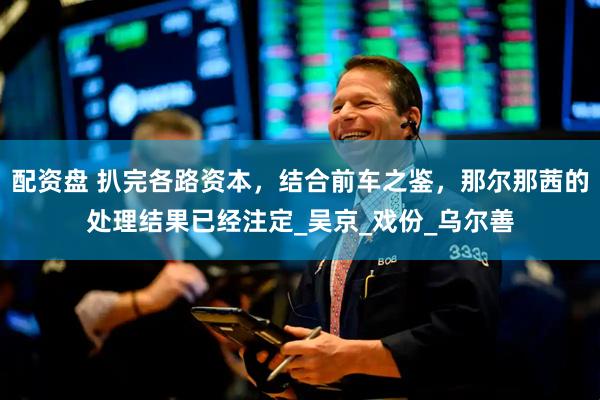 配资盘 扒完各路资本，结合前车之鉴，那尔那茜的处理结果已经注定_吴京_戏份_乌尔善