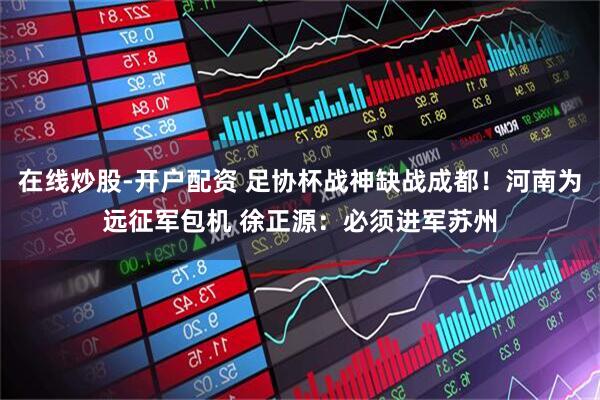 在线炒股-开户配资 足协杯战神缺战成都！河南为远征军包机 徐正源：必须进军苏州