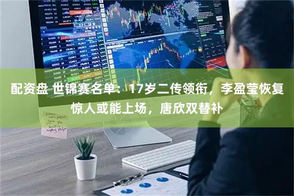 配资盘 世锦赛名单：17岁二传领衔，李盈莹恢复惊人或能上场，唐欣双替补