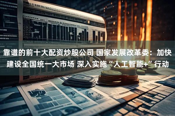 靠谱的前十大配资炒股公司 国家发展改革委：加快建设全国统一大市场 深入实施“人工智能+”行动