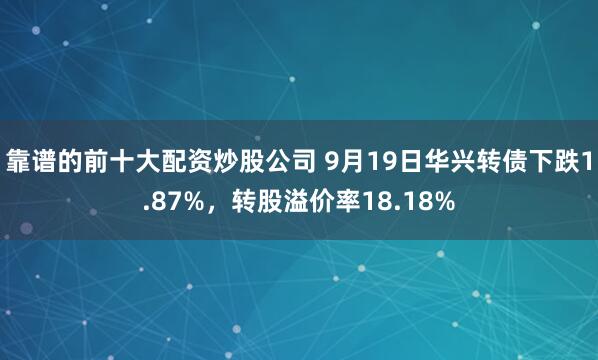 靠谱的前十大配资炒股公司 9月19日华兴转债下跌1.87%，转股溢价率18.18%