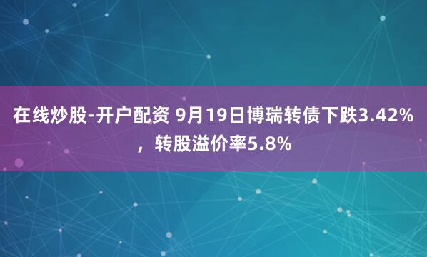 在线炒股-开户配资 9月19日博瑞转债下跌3.42%，转股溢价率5.8%