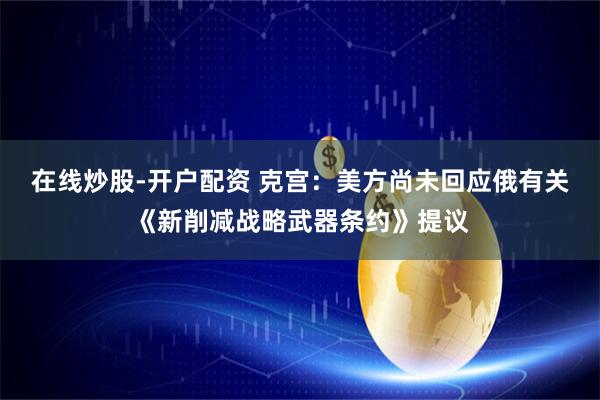 在线炒股-开户配资 克宫：美方尚未回应俄有关《新削减战略武器条约》提议