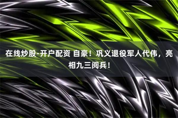 在线炒股-开户配资 自豪！巩义退役军人代伟，亮相九三阅兵！
