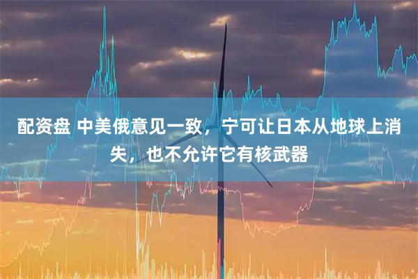 配资盘 中美俄意见一致，宁可让日本从地球上消失，也不允许它有核武器