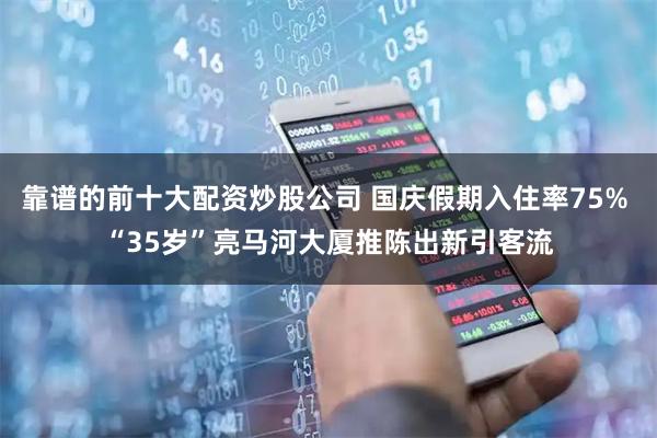 靠谱的前十大配资炒股公司 国庆假期入住率75% “35岁”亮马河大厦推陈出新引客流