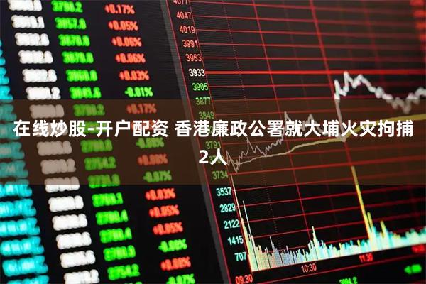 在线炒股-开户配资 香港廉政公署就大埔火灾拘捕2人