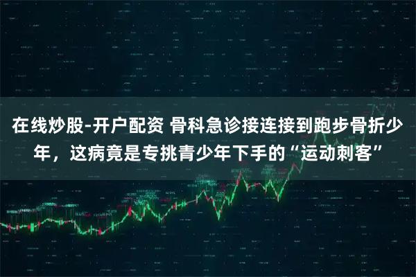 在线炒股-开户配资 骨科急诊接连接到跑步骨折少年，这病竟是专挑青少年下手的“运动刺客”