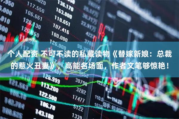 个人配资 不可不读的私藏读物《替嫁新娘：总裁的惹火丑妻》，高能名场面，作者文笔够惊艳！