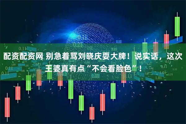 配资配资网 别急着骂刘晓庆耍大牌！说实话，这次王婆真有点“不会看脸色”！