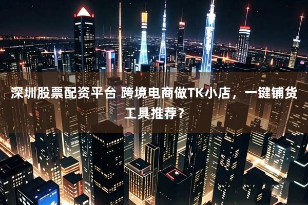 深圳股票配资平台 跨境电商做TK小店，一键铺货工具推荐？