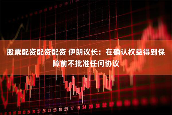 股票配资配资配资 伊朗议长：在确认权益得到保障前不批准任何协议