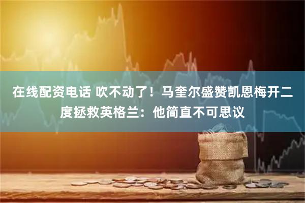 在线配资电话 吹不动了！马奎尔盛赞凯恩梅开二度拯救英格兰：他简直不可思议